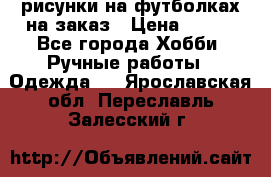 рисунки на футболках на заказ › Цена ­ 600 - Все города Хобби. Ручные работы » Одежда   . Ярославская обл.,Переславль-Залесский г.
